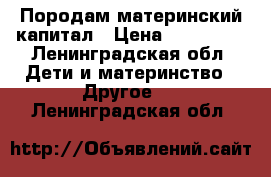 Породам материнский капитал › Цена ­ 150 000 - Ленинградская обл. Дети и материнство » Другое   . Ленинградская обл.